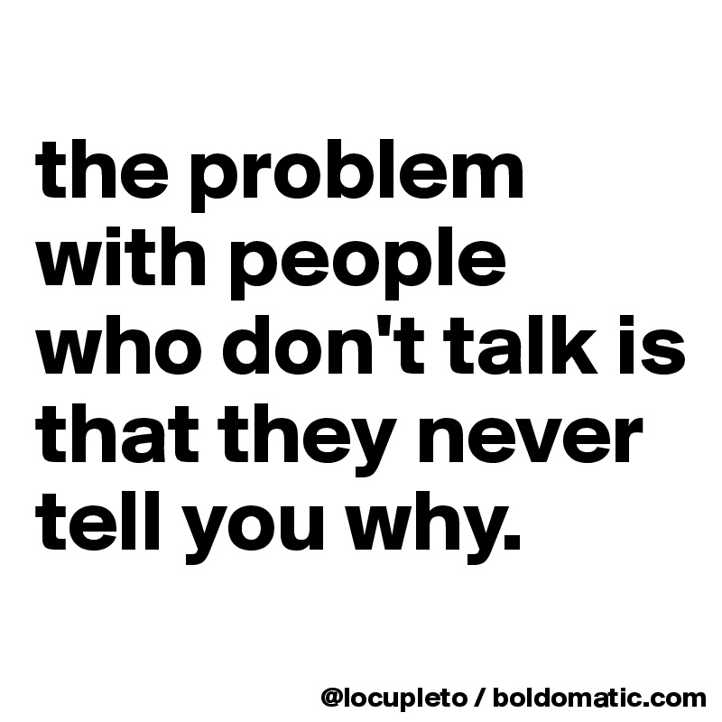 
the problem with people who don't talk is that they never tell you why. 
