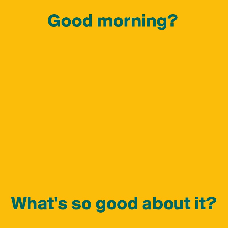           Good morning?









What's so good about it?