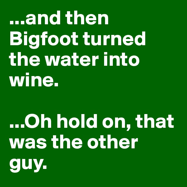 ...and then Bigfoot turned the water into wine.

...Oh hold on, that was the other guy.