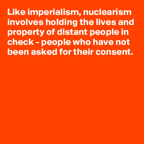 Like imperialism, nuclearism involves holding the lives and property of distant people in check - people who have not been asked for their consent.







