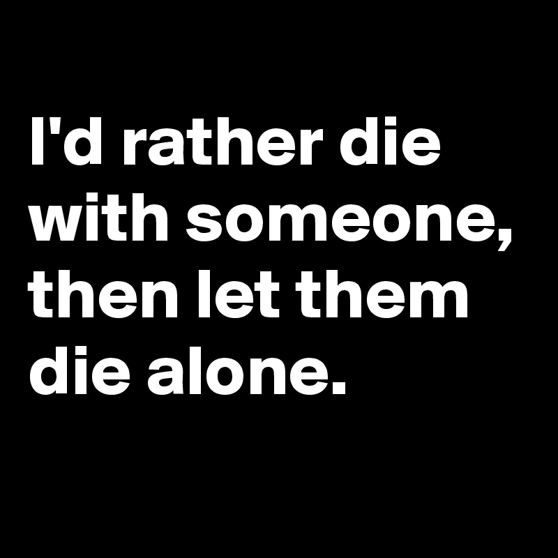 
I'd rather die with someone, then let them die alone.
