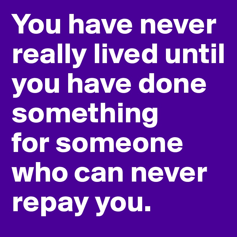 You have never really lived until you have done something 
for someone who can never repay you.