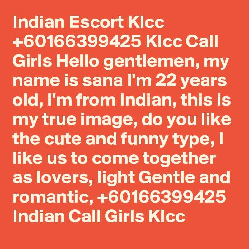 Indian Escort Klcc +60166399425 Klcc Call Girls Hello gentlemen, my name is sana I'm 22 years old, I'm from Indian, this is my true image, do you like the cute and funny type, I like us to come together as lovers, light Gentle and romantic, +60166399425 Indian Call Girls Klcc