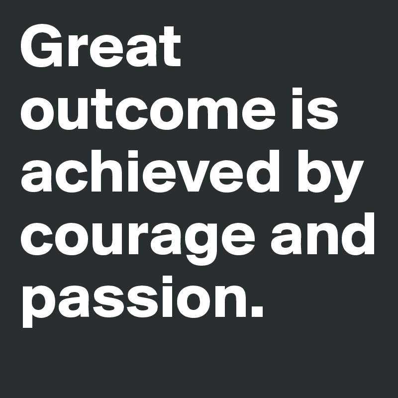 Great outcome is achieved by courage and passion.