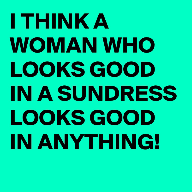 I THINK A WOMAN WHO LOOKS GOOD IN A SUNDRESS LOOKS GOOD IN ANYTHING! 