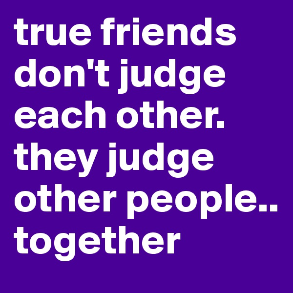 true friends don't judge each other. they judge other people.. together