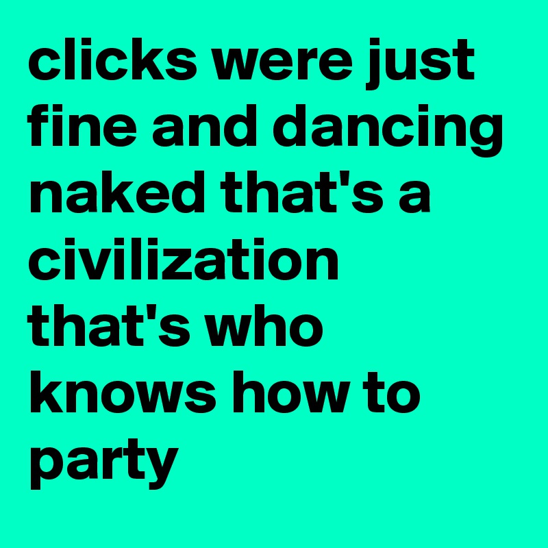 clicks were just fine and dancing naked that's a civilization that's who knows how to party