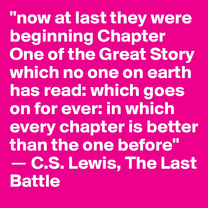 "now at last they were beginning Chapter One of the Great Story which no one on earth has read: which goes on for ever: in which every chapter is better than the one before"
? C.S. Lewis, The Last Battle