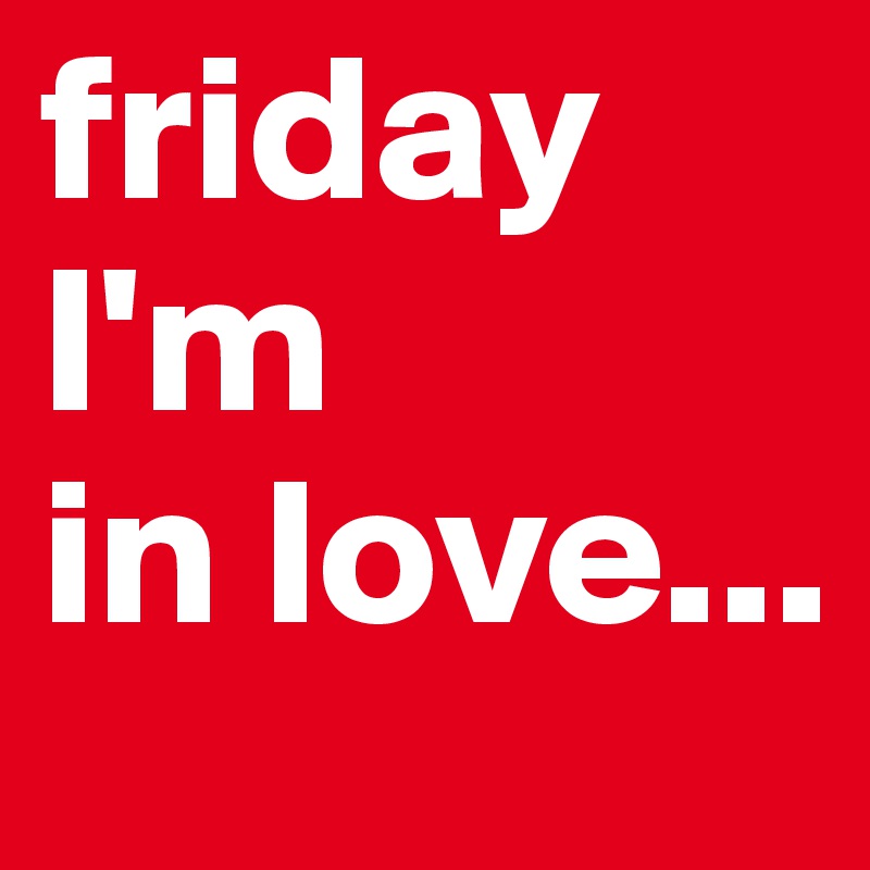 friday I'm
in love...