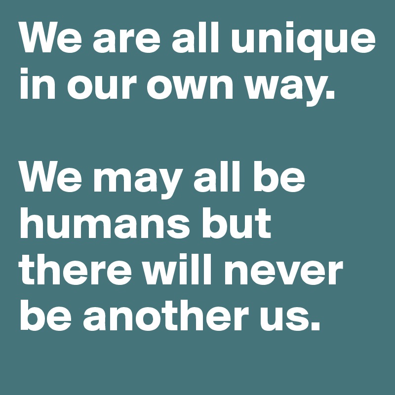 We are all unique in our own way. 

We may all be humans but there will never be another us. 