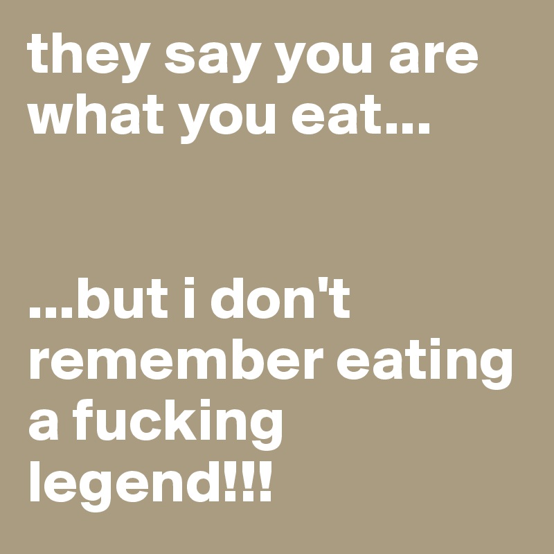 they say you are what you eat...


...but i don't remember eating a fucking legend!!!