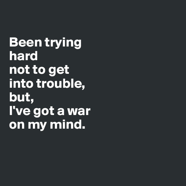 

Been trying 
hard 
not to get 
into trouble, 
but,
I've got a war
on my mind. 


