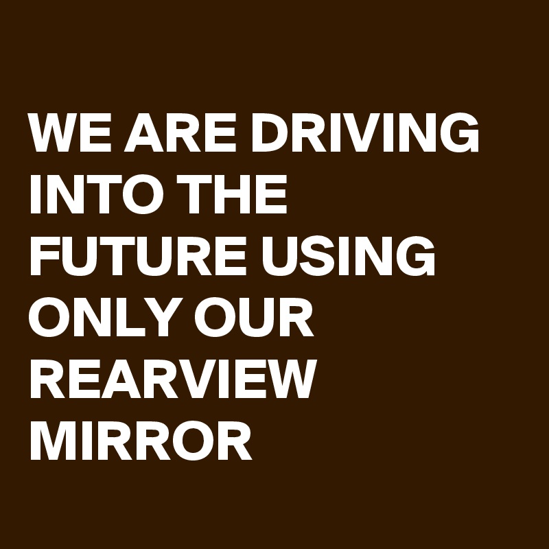 
WE ARE DRIVING INTO THE FUTURE USING ONLY OUR REARVIEW MIRROR
