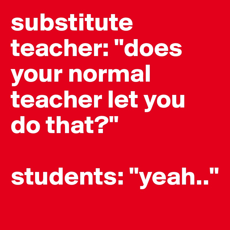 substitute teacher: "does your normal teacher let you do that?"

students: "yeah.."