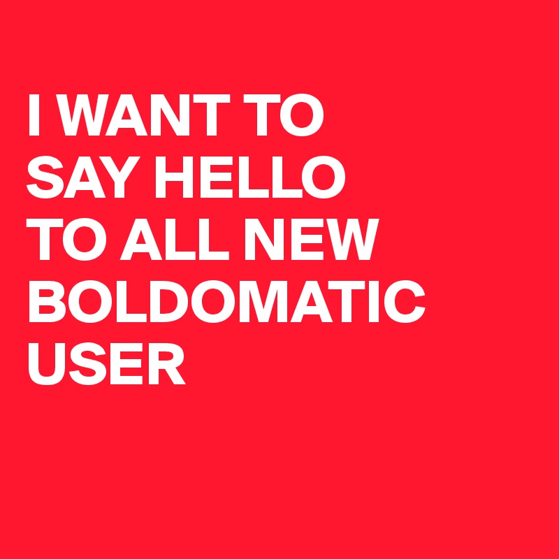 
I WANT TO 
SAY HELLO 
TO ALL NEW BOLDOMATIC USER

