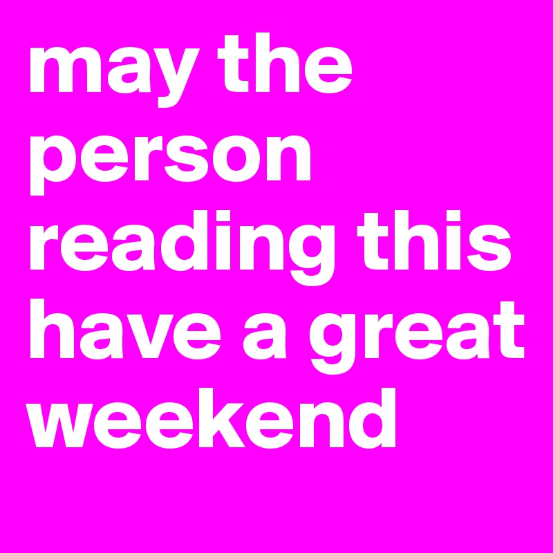 may the person reading this have a great weekend 