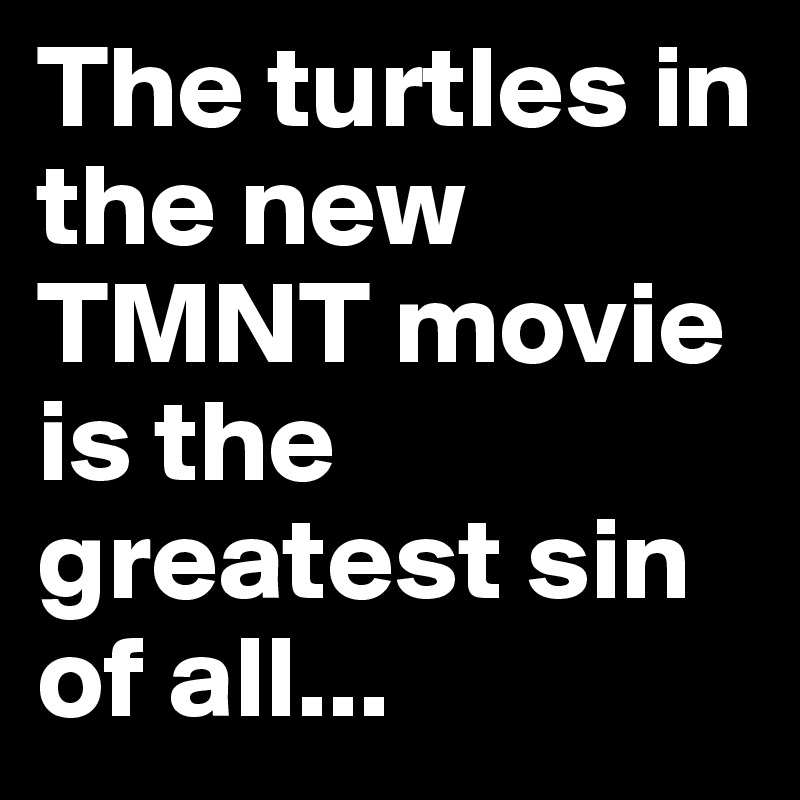 The turtles in the new TMNT movie is the greatest sin of all...