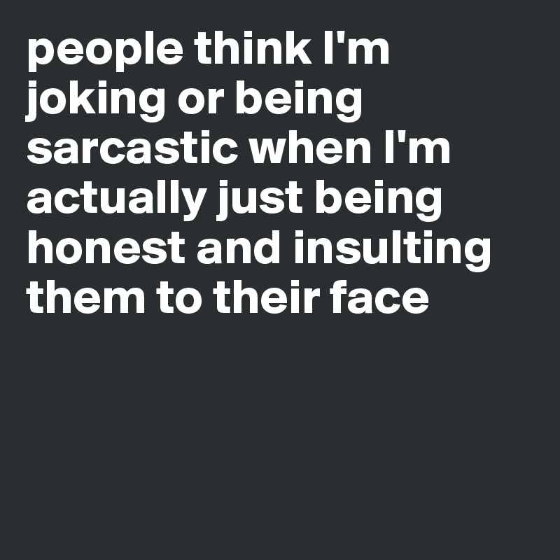 people think I'm joking or being sarcastic when I'm actually just being honest and insulting them to their face



