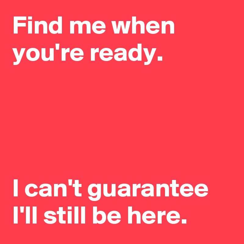 Find me when you're ready.




I can't guarantee I'll still be here.