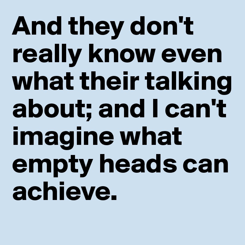 And they don't really know even what their talking about; and I can't imagine what empty heads can achieve.  