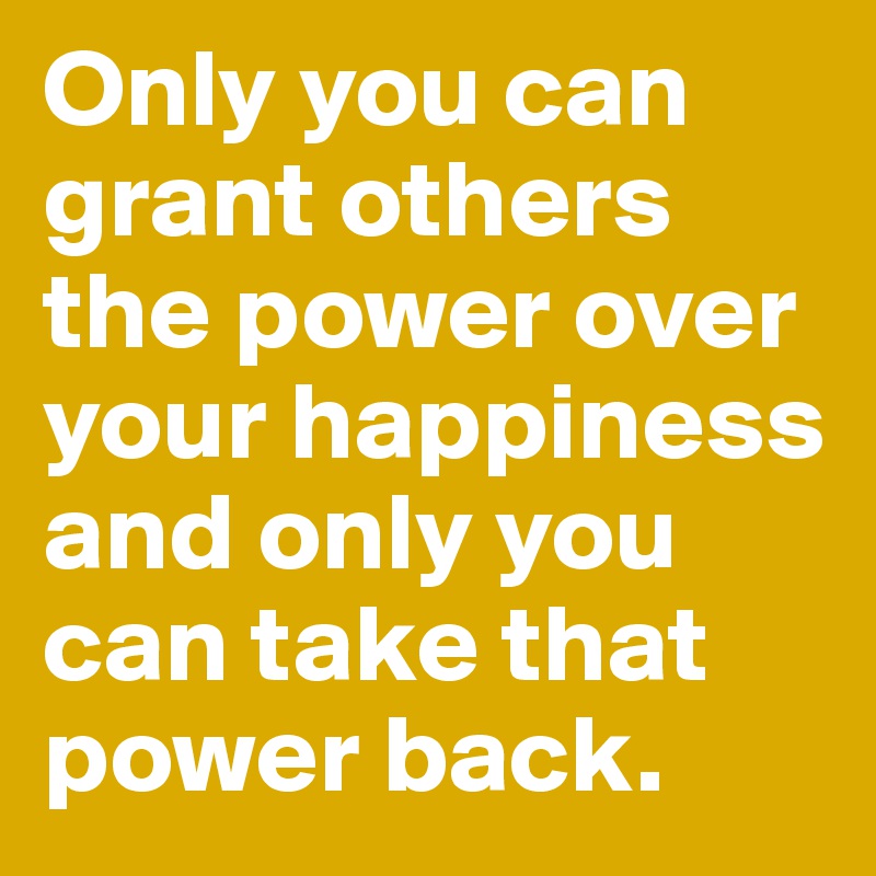 Only you can grant others the power over your happiness and only you can take that power back.