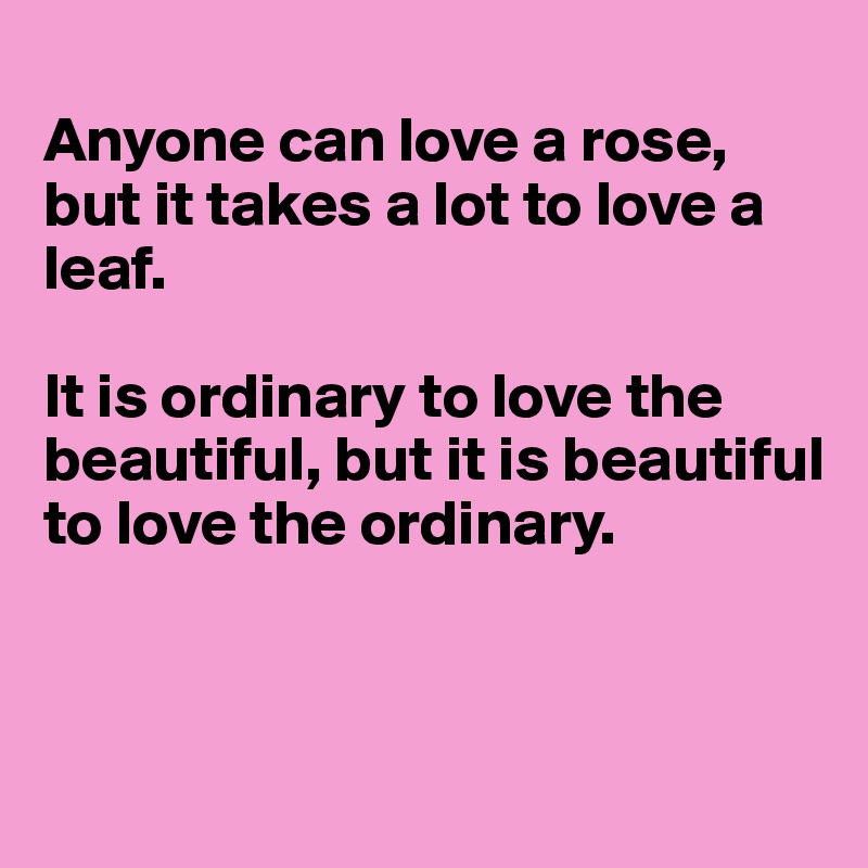 
Anyone can love a rose, but it takes a lot to love a leaf.

It is ordinary to love the beautiful, but it is beautiful to love the ordinary.



