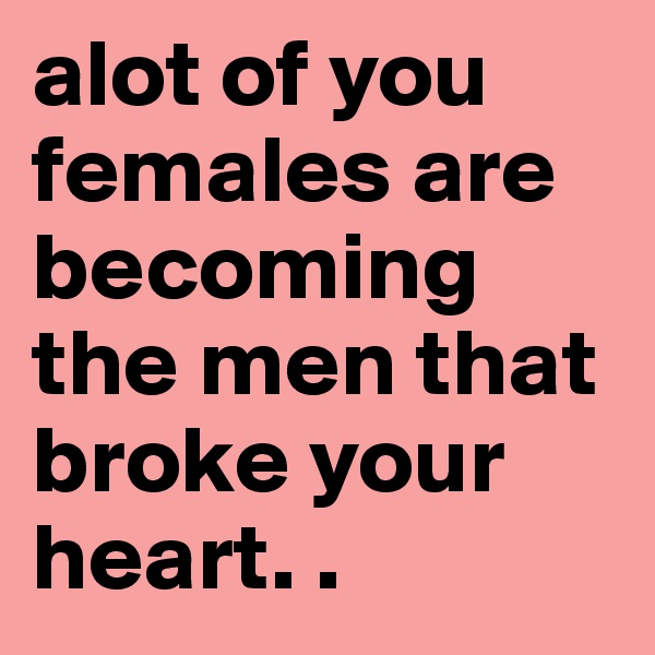 alot of you females are becoming the men that broke your heart. .