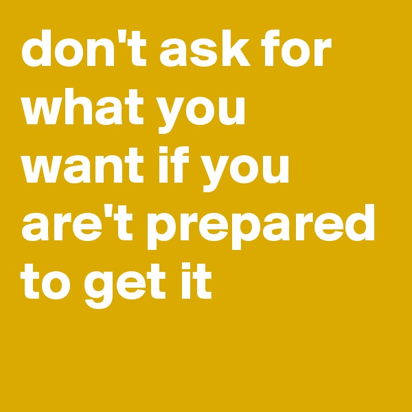 don't ask for what you want if you are't prepared to get it
