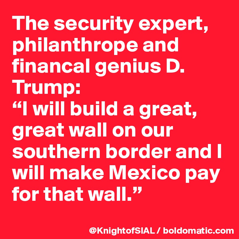The security expert, philanthrope and financal genius D. Trump:
“I will build a great, great wall on our southern border and I will make Mexico pay for that wall.”
