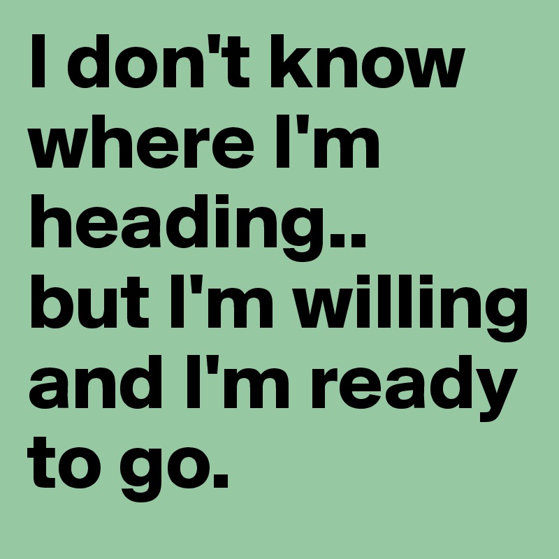 I don't know where I'm heading..
but I'm willing and I'm ready to go.