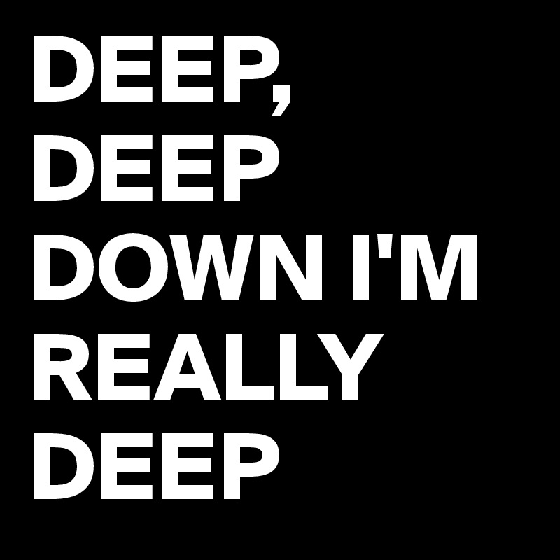 DEEP,
DEEP DOWN I'M REALLY DEEP