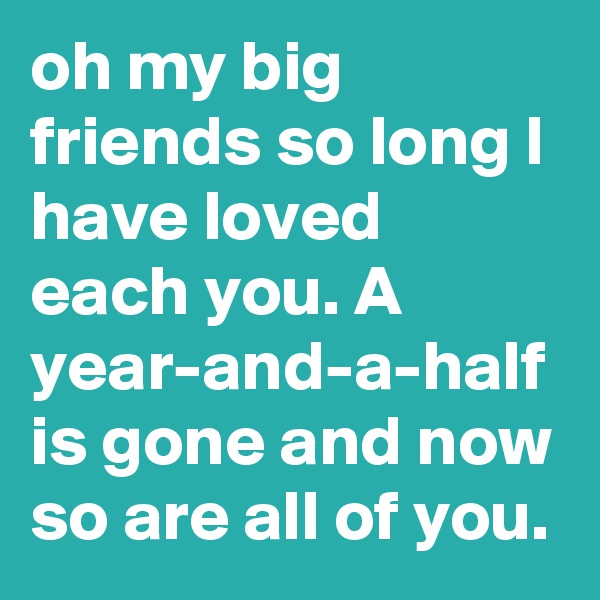 oh my big friends so long I have loved each you. A year-and-a-half is gone and now so are all of you.