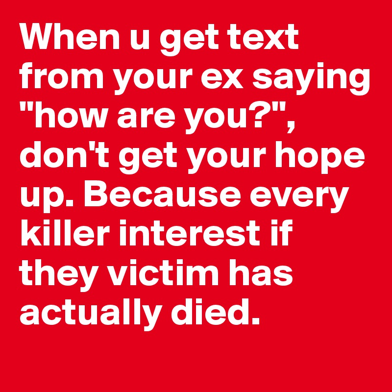When u get text from your ex saying "how are you?", don't get your hope up. Because every killer interest if they victim has actually died. 