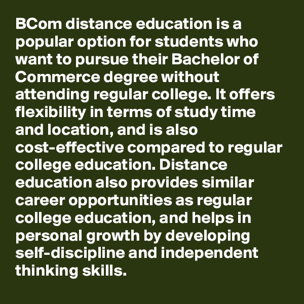 BCom distance education is a popular option for students who want to pursue their Bachelor of Commerce degree without attending regular college. It offers flexibility in terms of study time and location, and is also cost-effective compared to regular college education. Distance education also provides similar career opportunities as regular college education, and helps in personal growth by developing self-discipline and independent thinking skills.