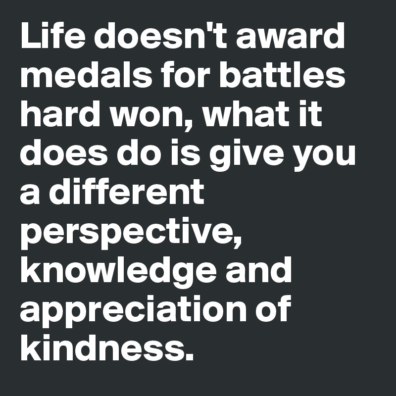 Life doesn't award medals for battles hard won, what it does do is give you a different perspective, knowledge and appreciation of kindness.