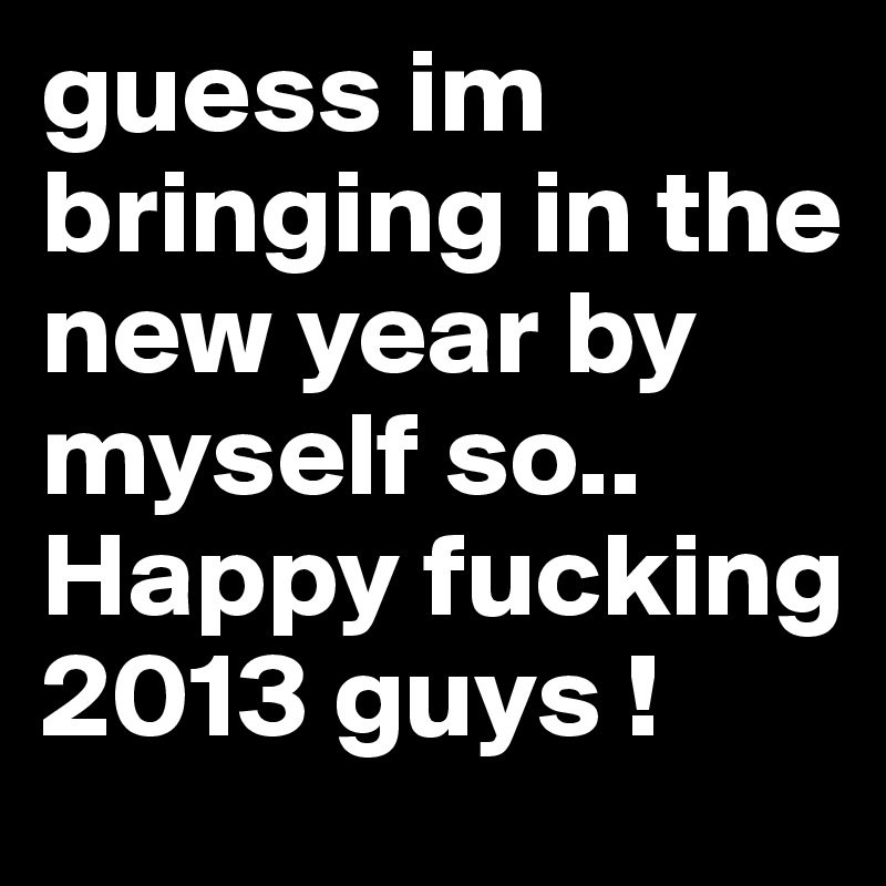 guess im bringing in the new year by myself so..
Happy fucking 2013 guys !