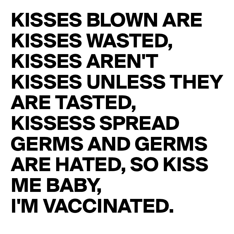 KISSES BLOWN ARE KISSES WASTED, KISSES AREN'T KISSES UNLESS THEY ARE TASTED, KISSESS SPREAD GERMS AND GERMS ARE HATED, SO KISS ME BABY,
I'M VACCINATED.