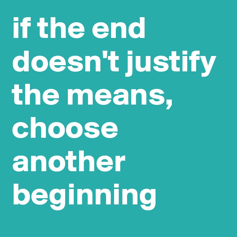 if the end doesn't justify the means, choose another beginning