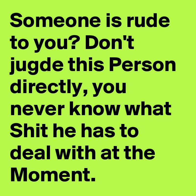 Someone is rude to you? Don't jugde this Person directly, you never know what Shit he has to deal with at the Moment.