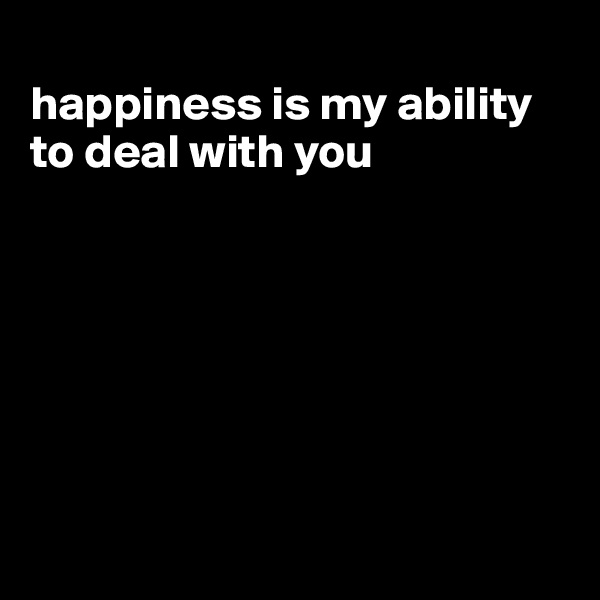 
happiness is my ability to deal with you







