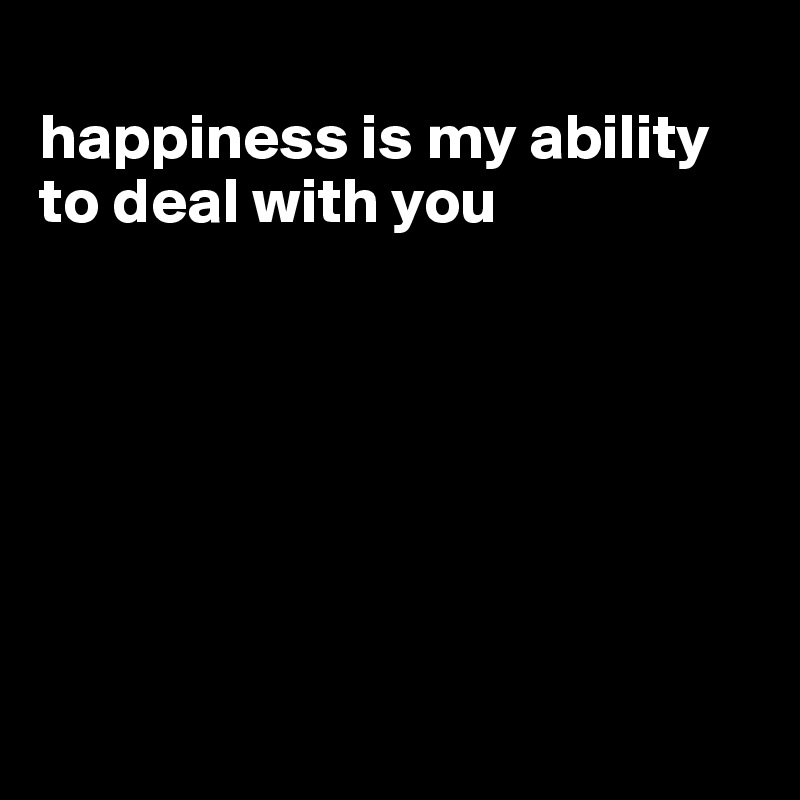 
happiness is my ability to deal with you







