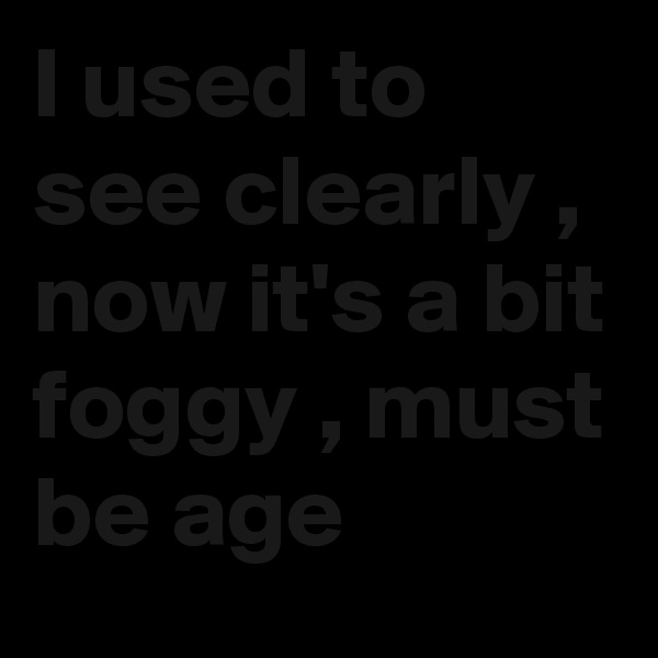 I used to see clearly , now it's a bit foggy , must be age