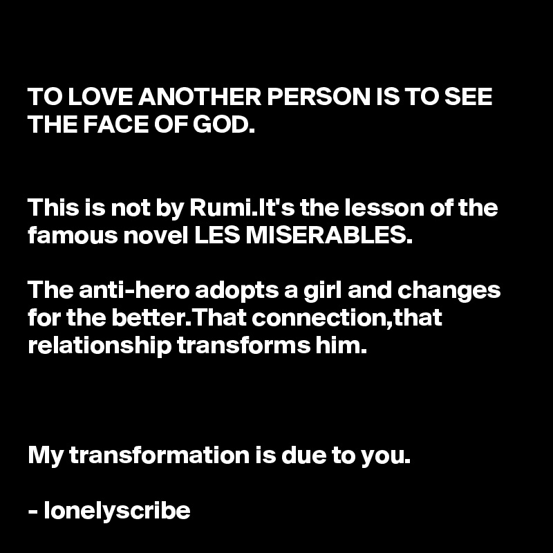 
TO LOVE ANOTHER PERSON IS TO SEE THE FACE OF GOD.


This is not by Rumi.It's the lesson of the famous novel LES MISERABLES.

The anti-hero adopts a girl and changes for the better.That connection,that relationship transforms him.



My transformation is due to you.

- lonelyscribe 