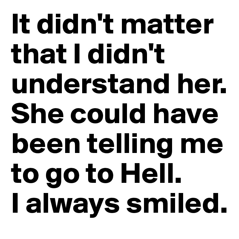 It didn't matter that I didn't understand her. She could have been telling me to go to Hell. 
I always smiled.
