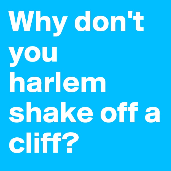Why don't you harlem shake off a cliff? 