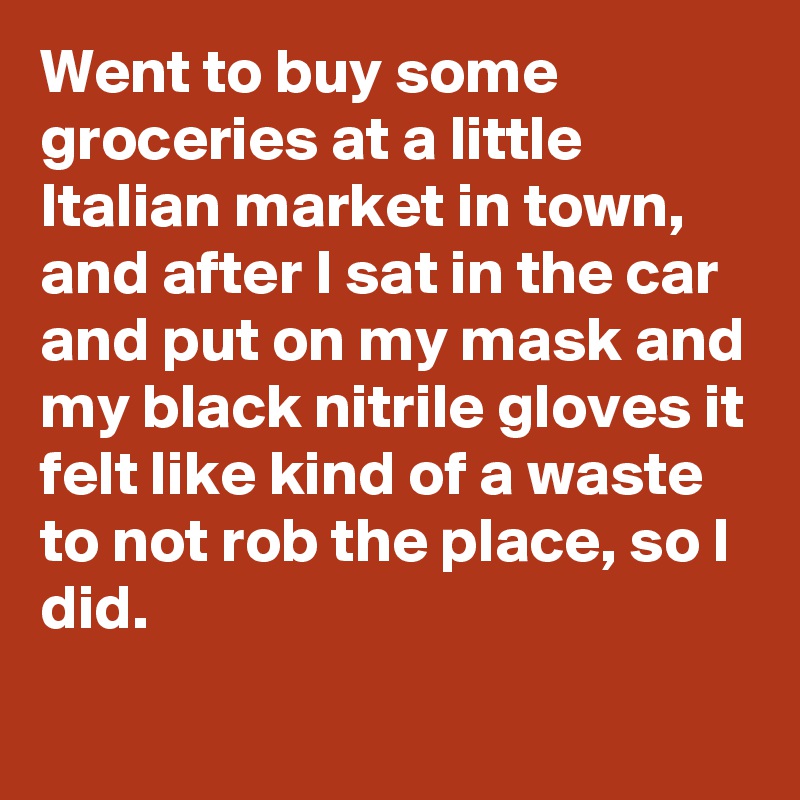 Went to buy some groceries at a little Italian market in town, and after I sat in the car and put on my mask and my black nitrile gloves it felt like kind of a waste to not rob the place, so I did.