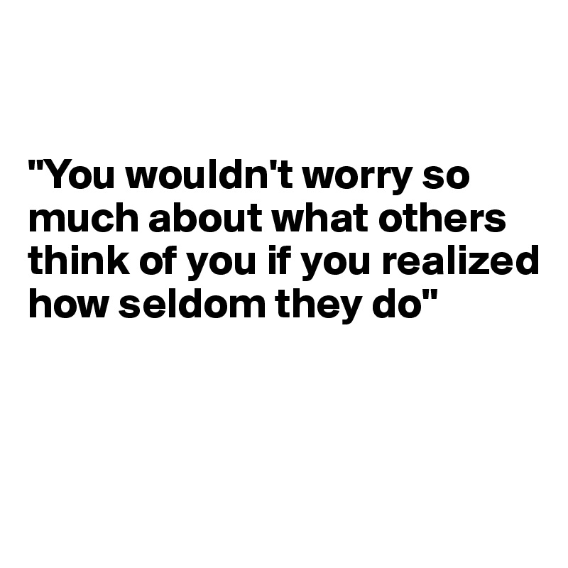 


"You wouldn't worry so much about what others think of you if you realized how seldom they do"



