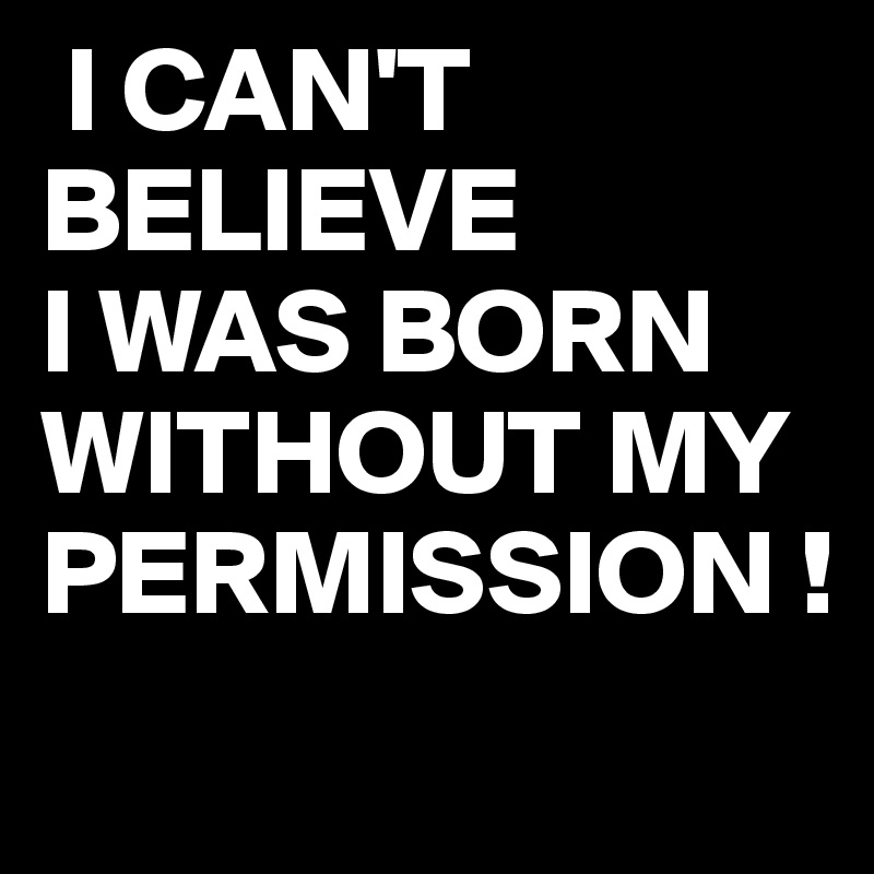  I CAN'T 
BELIEVE
I WAS BORN WITHOUT MY PERMISSION !
