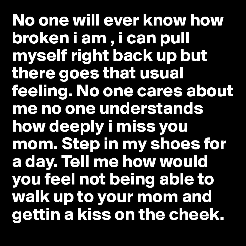 No one will ever know how broken i am , i can pull myself right back up but there goes that usual feeling. No one cares about me no one understands how deeply i miss you mom. Step in my shoes for a day. Tell me how would you feel not being able to walk up to your mom and gettin a kiss on the cheek. 