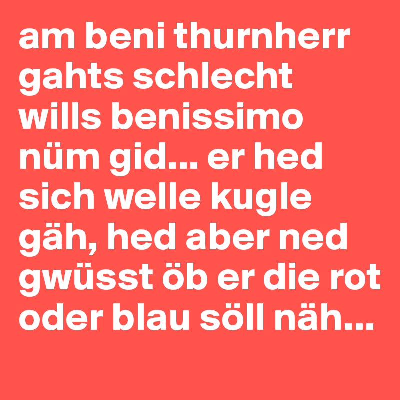 am beni thurnherr gahts schlecht wills benissimo nüm gid... er hed sich welle kugle gäh, hed aber ned gwüsst öb er die rot oder blau söll näh...